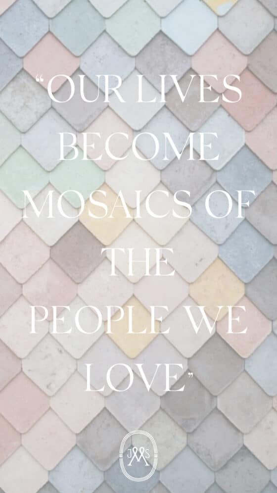 OUR LIVES BECOME MOSAICS OF THE PEOPLE WE LOVE